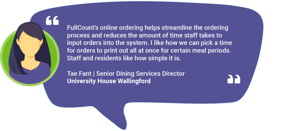 Tae Fant_Online Ordering Testimonial FullCount’s online ordering helps streamline the ordering process and reduces the amount of time staff takes to input orders into the system. I like how we can pick a time for orders to print out all at once for certain meal periods. Staff and residents like how simple it is. Tae Fant | Senior Dining Services Director University House Wallingford