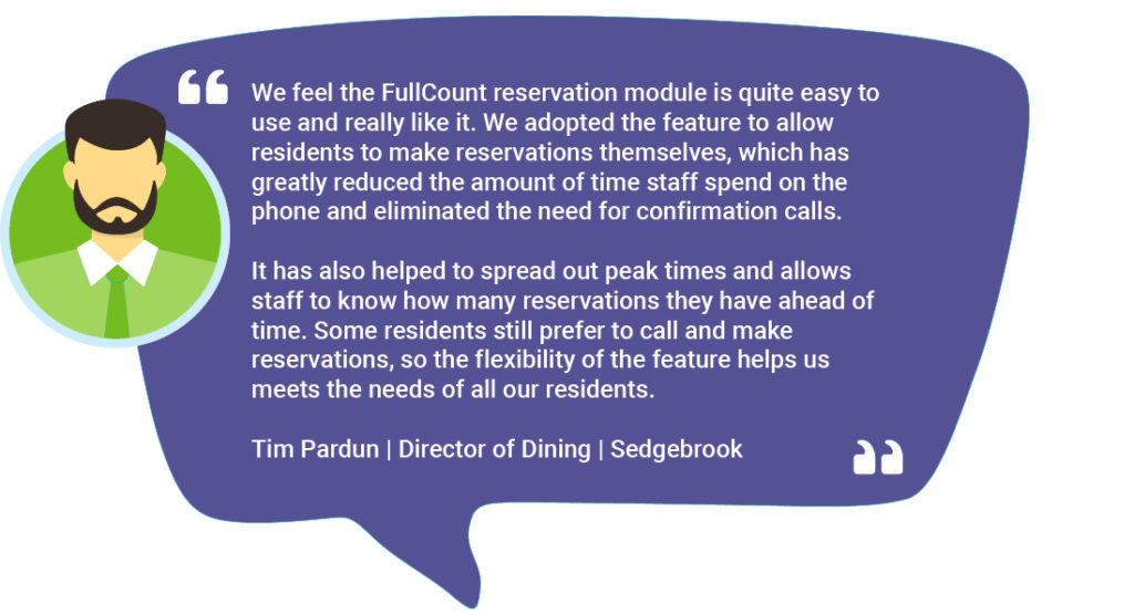Tim Pardun_01.10.23 We feel the FullCount reservation module is quite easy to use and really like it. We adopted the feature to allow residents to make reservations themselves, which has greatly reduced the amount of time staff spend on the phone and eliminated the need for confirmation calls. It has also helped to spread out peak times and allows staff to know how many reservations they have ahead of time. Some residents still prefer to call and make reservations, so the flexibility of the feature helps us meets the needs of all our residents. Tim Pardun | Director of Dining | Sedgebrook